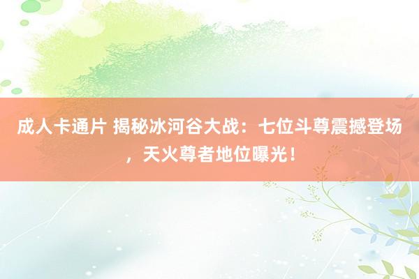 成人卡通片 揭秘冰河谷大战：七位斗尊震撼登场，天火尊者地位曝光！