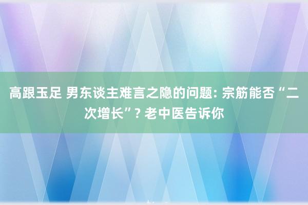 高跟玉足 男东谈主难言之隐的问题: 宗筋能否“二次增长”? 老中医告诉你