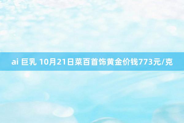 ai 巨乳 10月21日菜百首饰黄金价钱773元/克