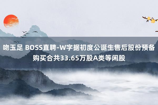 吻玉足 BOSS直聘-W字据初度公诞生售后股份预备购买合共33.65万股A类等闲股