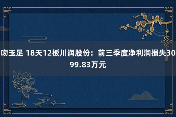 吻玉足 18天12板川润股份：前三季度净利润损失3099.83万元