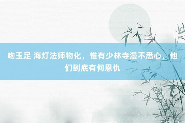 吻玉足 海灯法师物化，惟有少林寺漫不悉心，他们到底有何恩仇