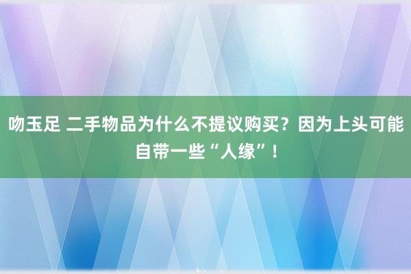 吻玉足 二手物品为什么不提议购买？因为上头可能自带一些“人缘”！