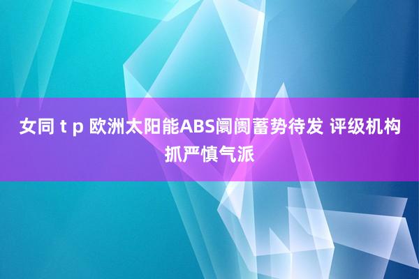 女同 t p 欧洲太阳能ABS阛阓蓄势待发 评级机构抓严慎气派