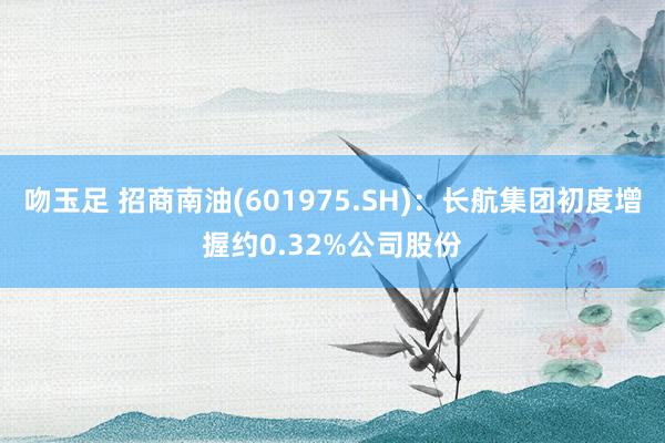 吻玉足 招商南油(601975.SH)：长航集团初度增握约0.32%公司股份