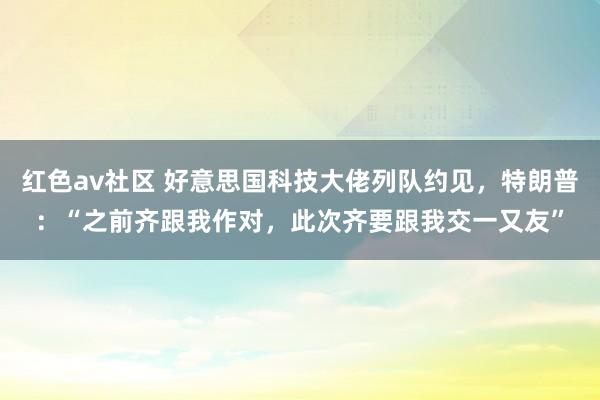 红色av社区 好意思国科技大佬列队约见，特朗普：“之前齐跟我作对，此次齐要跟我交一又友”