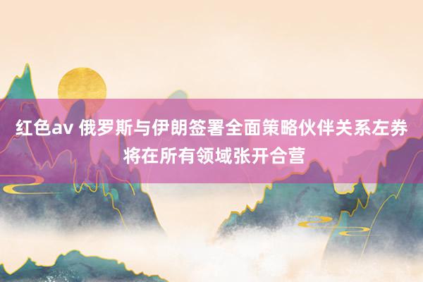 红色av 俄罗斯与伊朗签署全面策略伙伴关系左券 将在所有领域张开合营